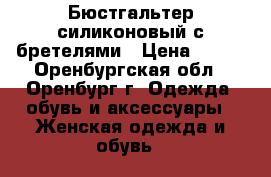 Бюстгальтер силиконовый с бретелями › Цена ­ 499 - Оренбургская обл., Оренбург г. Одежда, обувь и аксессуары » Женская одежда и обувь   
